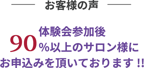 お客様の声 体験会参加後90%以上のサロン様にお申込みを頂いております